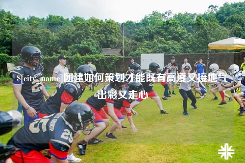 巴中团建如何策划才能既有高度又接地气出彩又走心